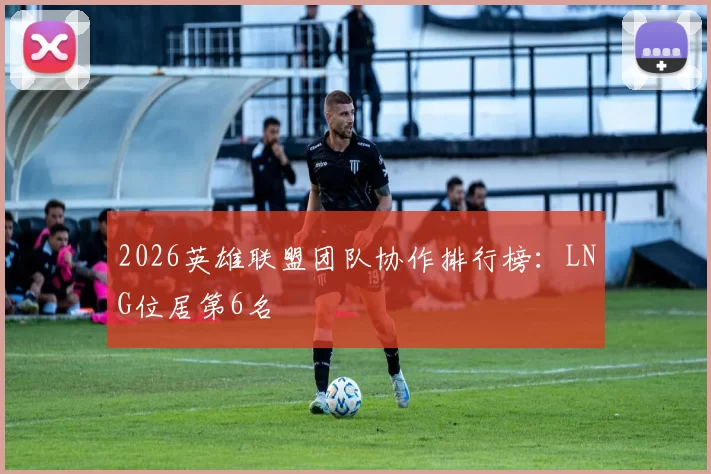 2026英雄联盟团队协作排行榜：LNG位居第6名