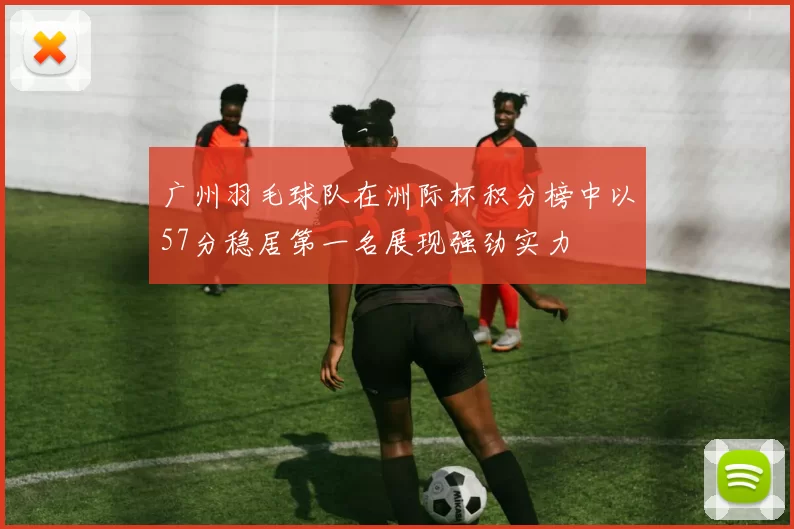 广州羽毛球队在洲际杯积分榜中以57分稳居第一名展现强劲实力