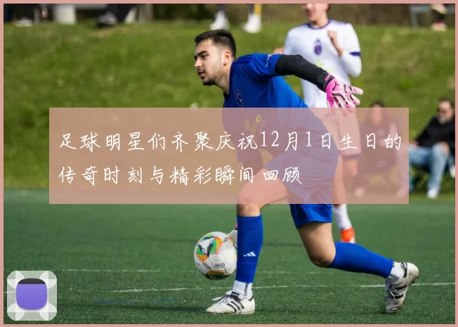 足球明星们齐聚庆祝12月1日生日的传奇时刻与精彩瞬间回顾