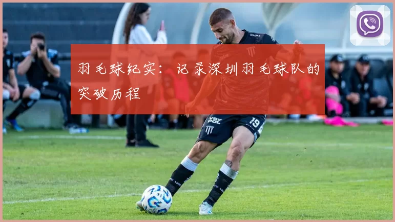 羽毛球纪实：记录深圳羽毛球队的突破历程