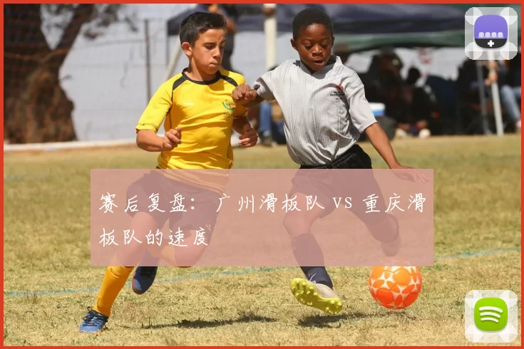 赛后复盘：广州滑板队 vs 重庆滑板队的速度