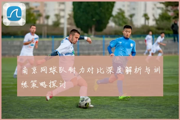 南京网球队耐力对比深度解析与训练策略探讨