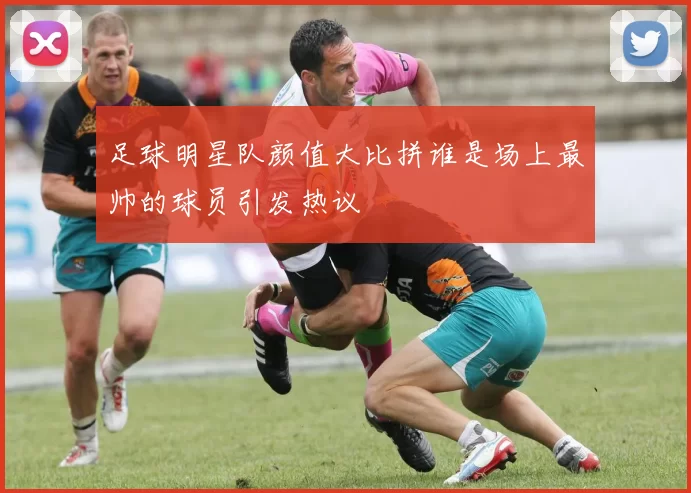 足球明星队颜值大比拼谁是场上最帅的球员引发热议